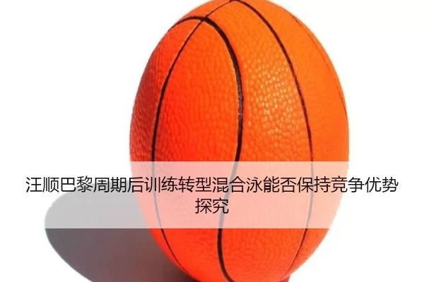 汪顺巴黎周期后训练转型混合泳能否保持竞争优势探究